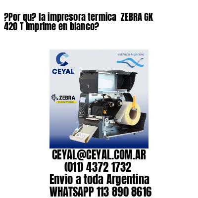 ?Por qu? la impresora termica  ZEBRA GK 420 T imprime en blanco?